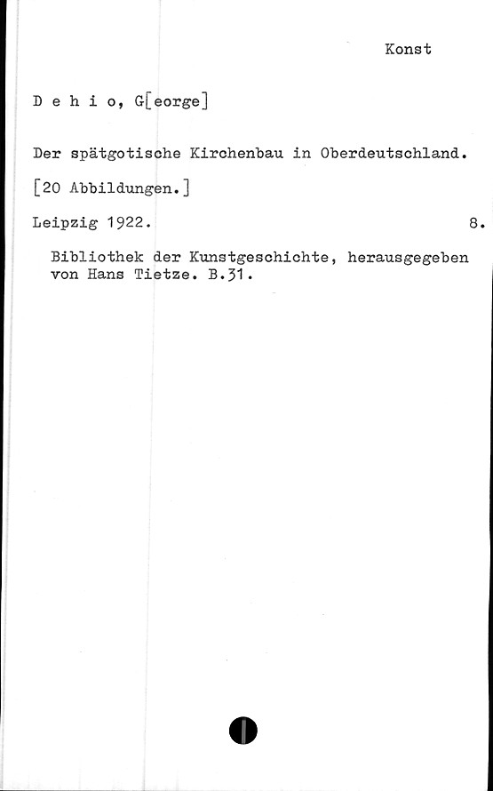  ﻿Konst
Dehio, G[eorge]
Der spätgotische Kirchenbau in Oberdeutschland.
[20 Abbildungen.]
Leipzig 1922.	8.
Bibliothek der Kunstgeschichte, herausgegeben
ron Hans Tietze. B.31.