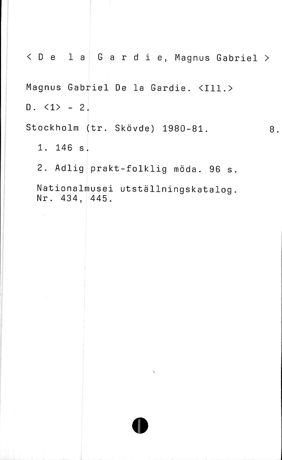  ﻿<De la Gardie, Magnus Gabriel >
Magnus Gabriel De la Gardie. <111.>
D. <1> - 2.
Stockholm (tr. Skövde) 1980-81.	8.
1.	146 s.
2.	Adlig prakt-folklig möda. 96 s.
Nationalmusei utställningskatalog.
Nr. 434, 445.