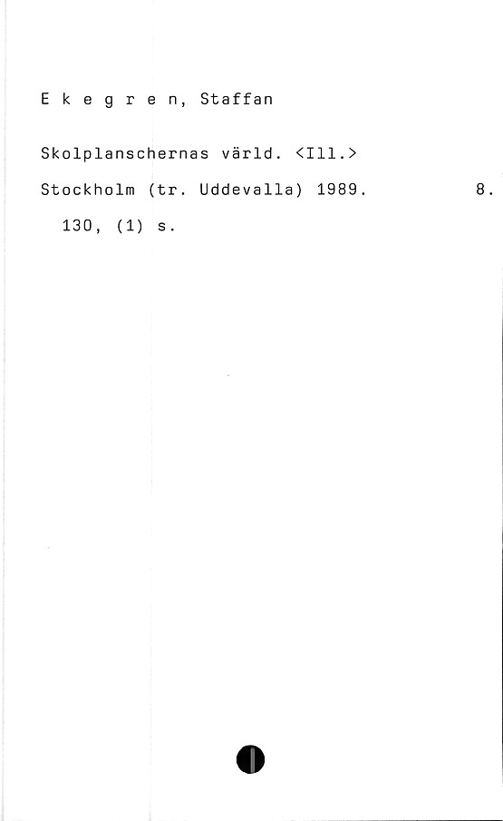  ﻿Ekegren, Staffan
Skolplanschernas värld. <111.>
Stockholm (tr. Uddevalla) 1989.
130 ,
(1)
s .
8.