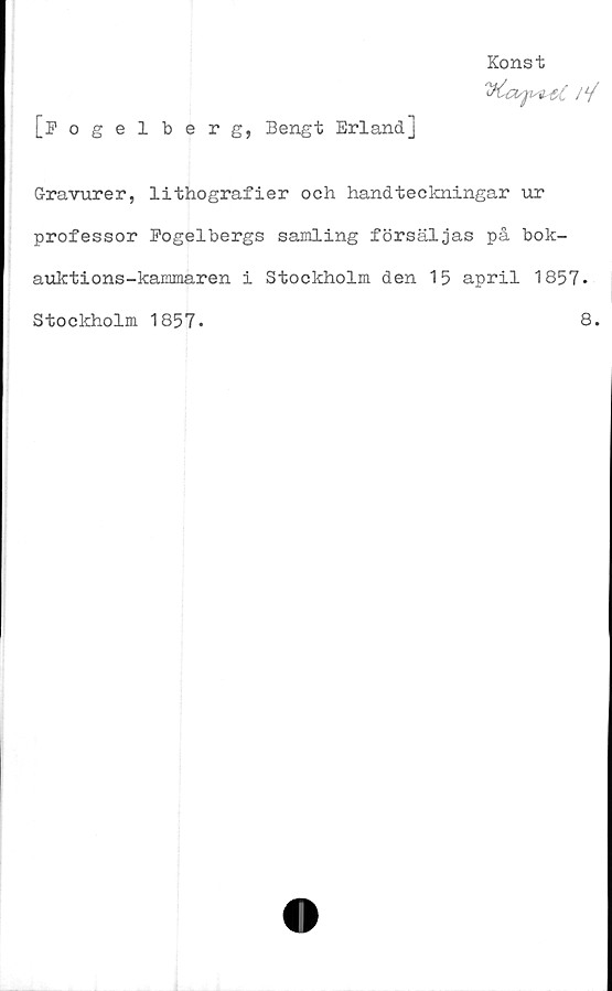  ﻿Konst
//
[Fogelberg, Bengt Erland]
Gravurer, lithografier och handteckningar ur
professor Pogelbergs samling försäljas på bok-
auktions-kammaren i Stockholm den 15 april 1857.
Stockholm 1857.
8.