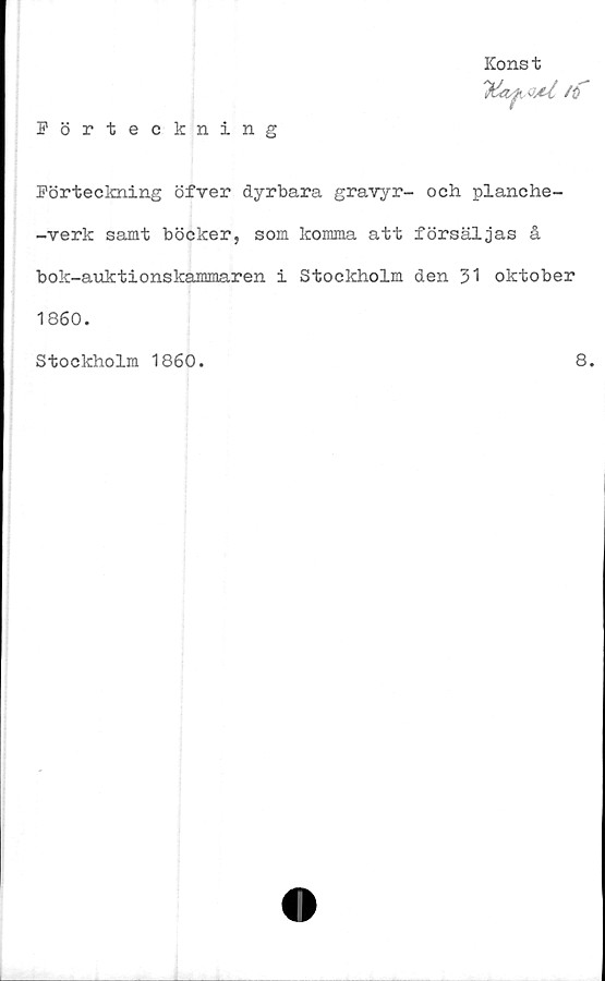  ﻿Förteckning
Konst
1&i^oaC ft
Förteckning öfver dyrbara gravyr- och planche-
-verk samt böcker, som komma att försäljas å
bok-auktionskammaren i Stockholm den 31 oktober
1860.
Stockholm 1860.	8.