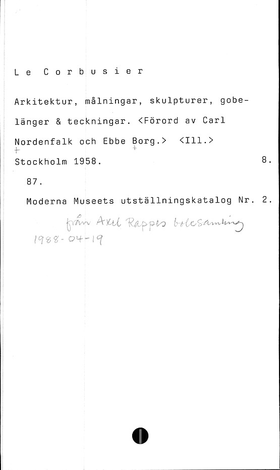  ﻿Le Corbusier
Arkitektur, målningar, skulpturer, gobe-
länger & teckningar. <Förord av Carl
Nordenfalk och Ebbe Borg.> <111.>
Stockholm 1958.	8
87
Moderna Museets utställningskatalog Nr. 2
^vTVw /V )6tt	S