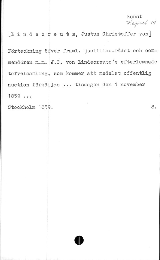  ﻿Konst
'^.C(/J</3st/C t*/
[Lindecreutz, Justus Christoffer von]
Förteckning öfver framl. justitiae-rådet och com-
mendören m.m. J.C. von Lindecreutz's efterlemnade
tafvelsamling, som kommer att medelst offentlig
auction försäljas ... tisdagen den 1 november
1859 ...
Stockholm 1859.
8.