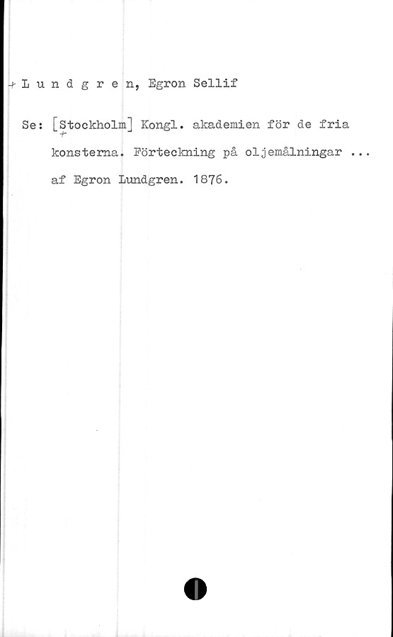 ﻿-^Lundgren, Egron Sellif
Se:
[Stockholm] Kongl. akademien för de fria
konsterna. Förteckning på oljemålningar ..
af Egron Lundgren. 1876.