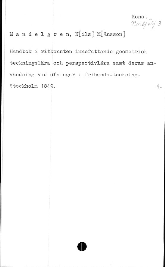  ﻿Konst
3
Mandelgren, N[ils] M[ånsson]
Handbok i ritkonsten innefattande geometrisk
teckningslära och perspectivlära samt deras an-
vändning vid öfningar i frihands-teckning.
Stockholm 1849.
4.