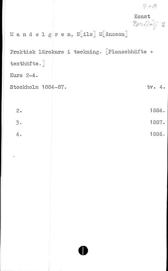  ﻿$ *3
Konst
Mandelgren, N[ils] M[ånssonj
Praktisk lärokurs i teckning.	i_Planschhäfte +
texthäfte.j	
Kurs 2-4.	
Stockholm 1884-87.	tv. 4.
2.	1884.
3.	1887.
4.	1886.