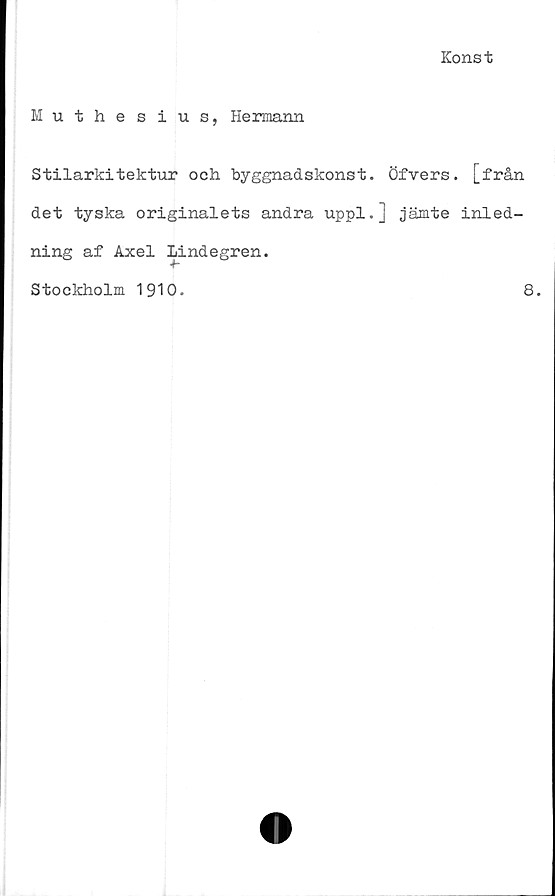 ﻿Konst
Muthesius, Hermann
Stilarkitektur och byggnadskonst. Öfvers. [från
det tyska originalets andra uppl.] jämte inled-
ning af Axel Lindegren.
Stockholm 1910.
8.