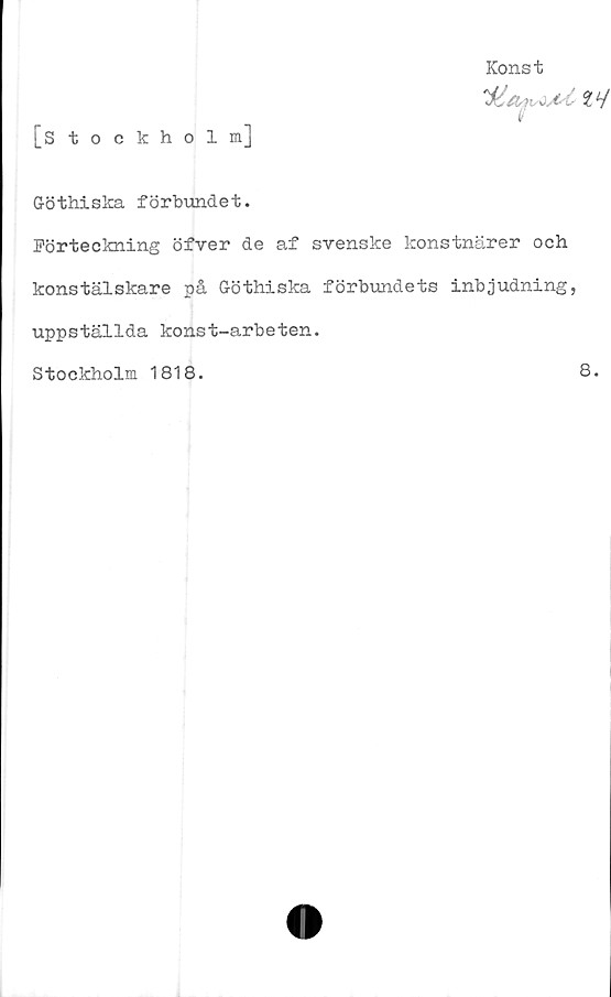  ﻿Konst
[Stockholm]
Göthiska förbundet.
Förteckning öfver de af svenske konstnärer och
konstälskare på Göthiska förbundets inbjudning,
uppställda konst-arbeten.
Stockholm 1818.
8.