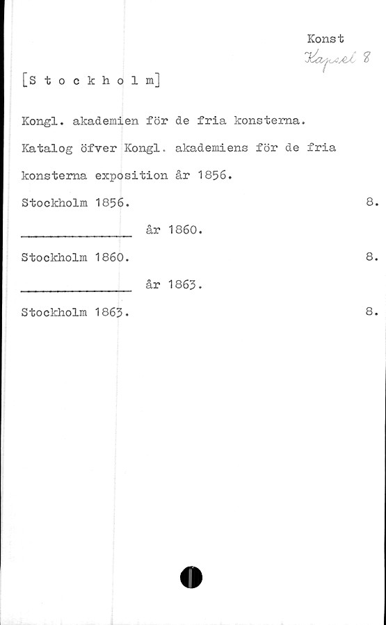  ﻿[Stockholm]
Konst
Kongl. akademien för de fria konsterna.
Katalog öfver Kongl. akademiens för de fria
konsterna exposition år 1856.
Stockholm 1856.	8
________________ år 1860.
Stockholm 1860.	8
________________ år 1863•
Stockholm 1863*
8