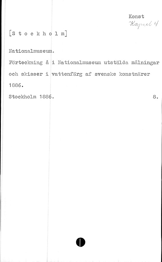  ﻿[Stockholm]
Konst
^6(H/pyo^/C f/
Nationalmuseum.
Förteckning å i Nationalmuseum utstälda målningar
och skisser i vattenfärg af svenske konstnärer
1886.
Stockholm 1886.	8.