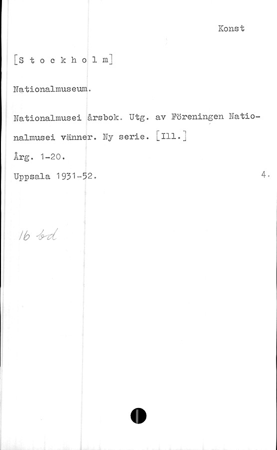  ﻿Konst
[Stockholm]
Nationalmuseum.
Nationalmusei årsbok. Utg. av Föreningen Natio
nalmusei vänner. Ny serie, [ill.]
Årg. 1-20.
Uppsala 1931-52.
Ib -kvl