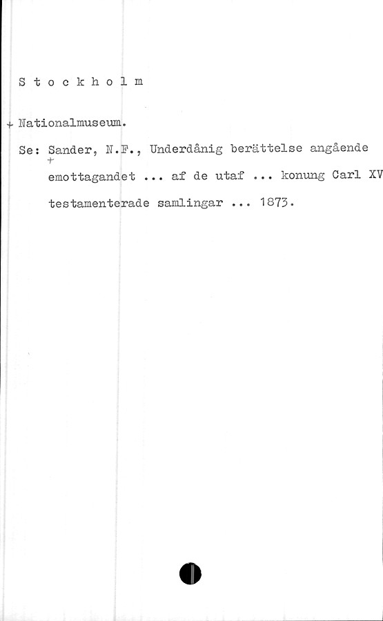  ﻿Stockholm
•f Nationalmuseum.
Se: Sander, N.F., Underdånig berättelse angående
+•
emottagandet ... af de utaf ... konung Carl XV
testamenterade samlingar ... 1873-