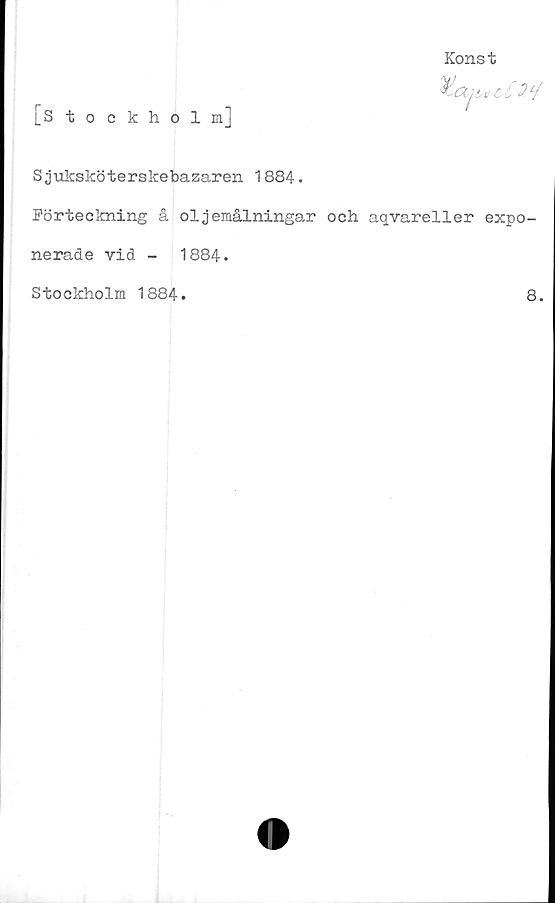  ﻿[Stockholm]
Konst
Sjuksköterskebazaren 1884.
Förteckning å oljemålningar och aqvareller expo-
nerade vid -	1884.
Stockholm 1884.
8.