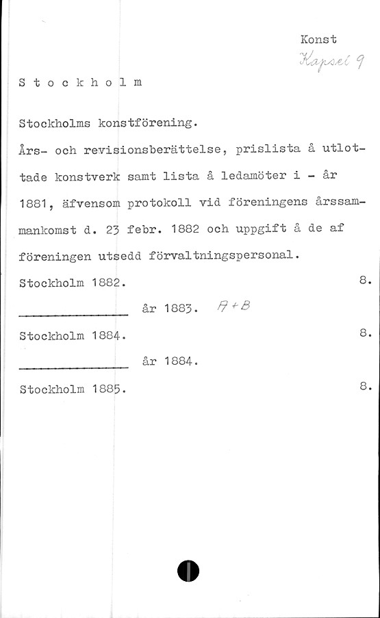 ﻿Stockholm
Konst

Stockholms konstförening.
Års- och revisionsberättelse, prislista å utlot-
tade konstverk samt lista å ledamöter i - år
1881, äfvensom protokoll vid föreningens årssam-
mankomst d. 23 febr. 1882 och uppgift å de af
föreningen utsedd förvaltningspersonal.
Stockholm 1882.	8.
________________ år 1883.	+
Stockholm 1884.	8.
________________ år 1884.
Stockholm 1885.
8.