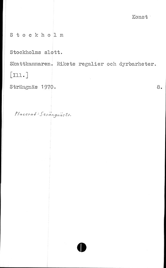 ﻿Konst
Stockholm
Stockholms slott.
Skattkammaren. Rikets regalier och dyrbarheter,
[ill.]
Strängnäs 1970.	8.
Na ■ Sbonct s £/■•