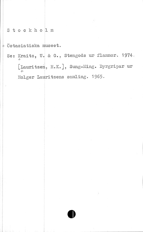  ﻿Stockholm
+- Östasiatiska museet.
Se: Kraitz, U. & G-., Stengods ur flammor. 1974
[lauritzen, H.K.], Sung-Ming. Dyrgripar ur
-f-
Holger Lauritzens samling. 1965.