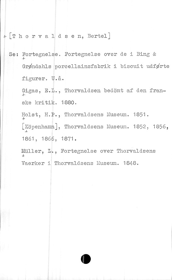  ﻿-»-[Thorvaldsen, Bertel]
Se: Fortegnelse. Eortegnelse over de i Bing &
+
Gr^ndahls porcellainsfabrik i biscuit udfjzCrte
figurer. U.å.
Gigas, E.L., Thorvaldsen bedömt af den fran-
ske kritik. 1880.
Holst, H.P., Thorvaldsens Museum. 1851.
+
[Köpenhamn], Thorvaldsens Museum. 1852, 1856,
1861, 1866, 1871.
Muller, L., Portegnelse over Thorvaldsens
Vaerker i Thorvaldsens Museum. 1848.