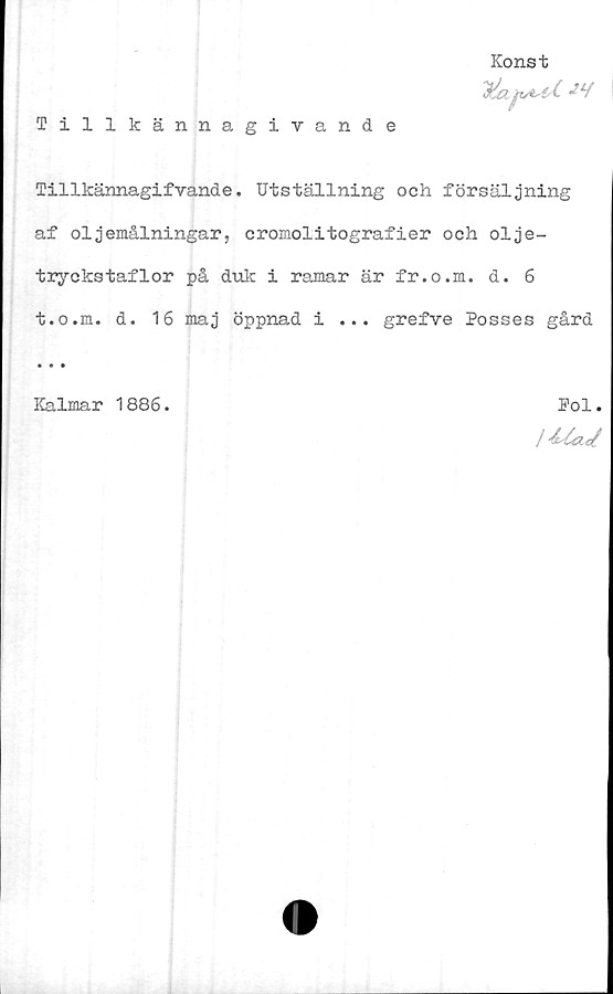  ﻿Konst
JLf
Tillkännagivande
Tillkännagifvande. Utställning och försäljning
af oljemålningar, cromolitografier och olje-
tryckstaflor på duk i ramar är fr.o.m. d. 6
t.o.m. d. 16 maj öppnad i ... grefve Posses gård
Kalmar 1886.	Pol.
i