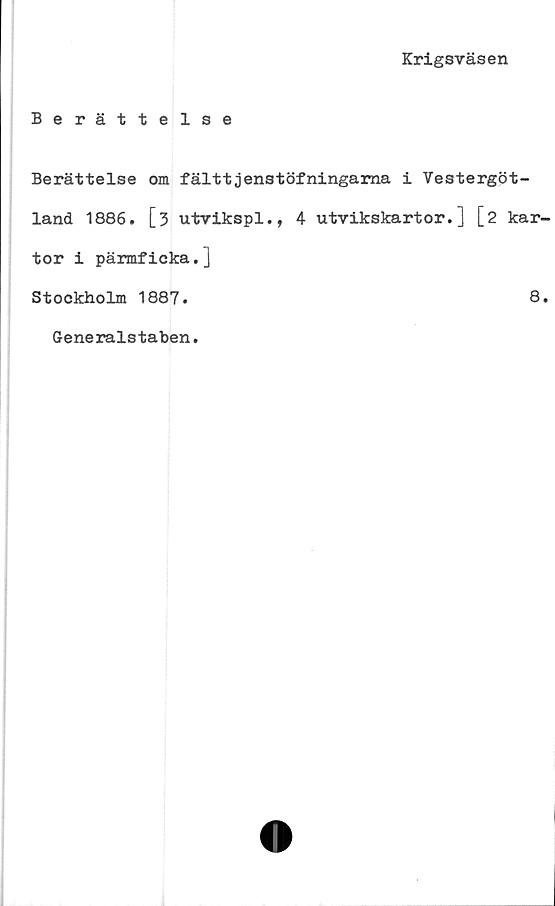  ﻿Krigsväsen
Berättelse
Berättelse om fälttjenstöfningama i Vestergöt-
land 1886. [3 utvikspl., 4 utvikskartor.] [2 kar-
tor i pärmficka.]
Stockholm 1887.	8.
Generalstaben