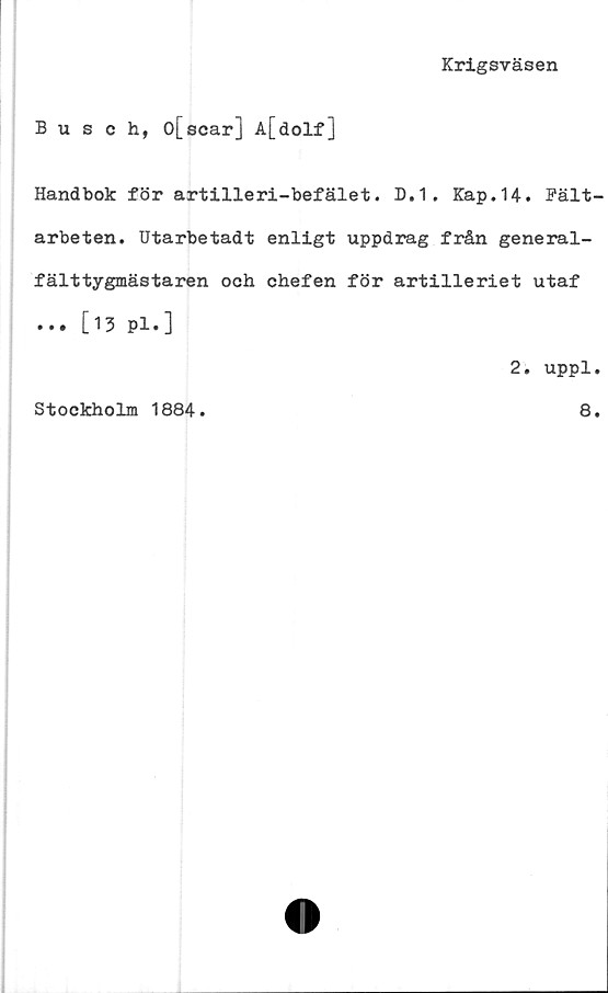  ﻿Krigsväsen
Busch, o[scar] A[dolf]
Handbok för artilleri-befälet. D.1. Kap.14. Fält-
arbeten. Utarbetadt enligt uppdrag från general-
fälttygmästaren och chefen för artilleriet utaf
... [13 Pl.]
2. uppl.
Stockholm 1884
8