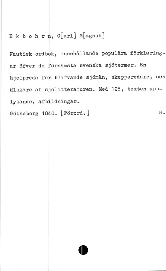  ﻿Ekbohrn, c[arl] M[agnus]
Nautisk ordbok, innehållande populära förklaring-
ar öfver de förnämsta svenska sjötermer. En
hjelpreda för blifvande sjömän, skeppsredare, och
älskare af sjölitteraturen. Med 125, texten upp-
lysande, afbildningar.
Götheborg 1840. [Förord.]
8