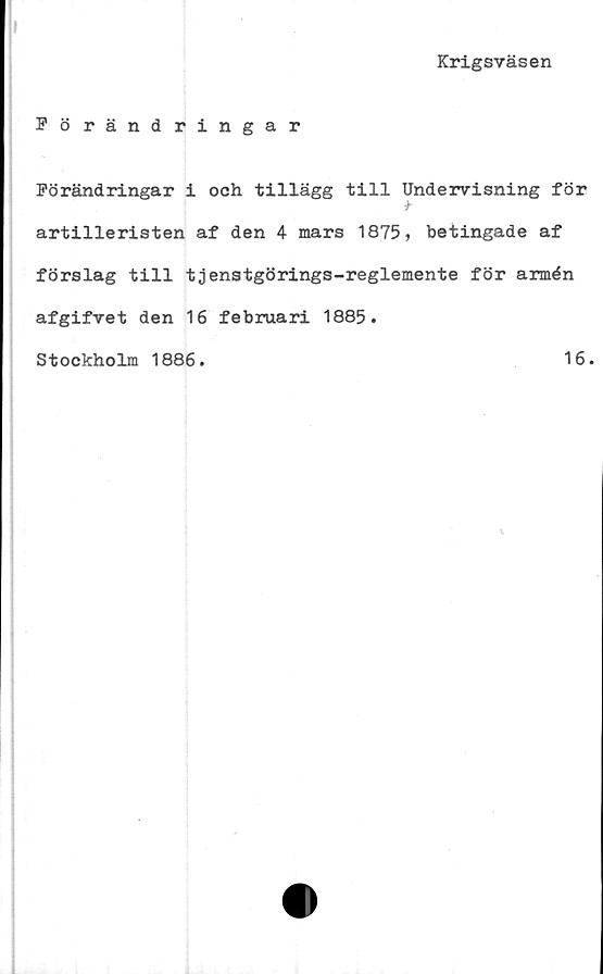  ﻿»
Krigsväsen
Förändringar
Förändringar i och tillägg till Undervisning för
artilleristen af den 4 mars 1875, betingade af
förslag till tjenstgörings-reglemente för armén
afgifvet den 16 februari 1885.
Stockholm 1886.
16.


