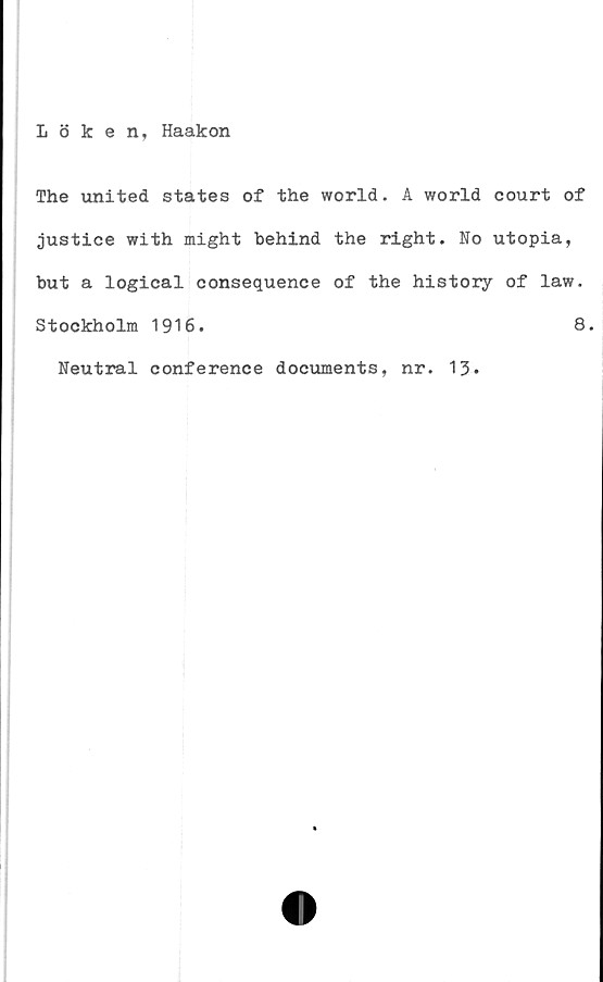  ﻿Löken, Haakon
The united States of the world. A world court of
justice with might behind the right. No utopia,
but a logical consequence of the history of law.
Stockholm 1916.	8.
Neutral conference documents, nr. 13.