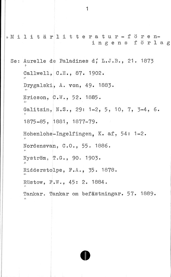  ﻿1
fMilitärlitteratur-fören-
ingens förlag
Se: Aurelle de Paladines dj L.J.B., 21. 1873
<•
Callwell, C.E., 87. 1902.
Drygalski, A. von, 49. 1883.
Ericson, C.W., 52. 1885.
Galitzin, N.S., 29: 1-2, 5, 10, 7, 3-4, 6.
♦
1875-85, 1881, 1877-79.
Hohenlohe-Ingelfingen, K. af, 54: 1-2.
*
Nordensvan, C.O., 55. 1886.
Nyström, T.G., 90. 1903*
-*■
Ridderstolpe, P.A., 35. 1878.
-f-
Rustow, P.W., 45: 2. 1884.
Tankar. Tankar om befästningar. 57. 1889.