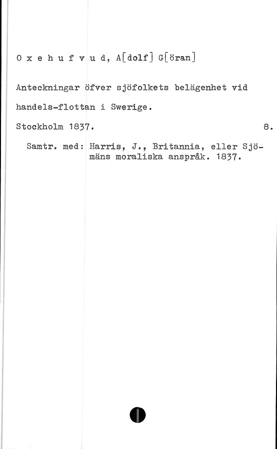  ﻿Oxehufvud, A[dolf] ö[öran]
Anteckningar öfver sjöfolkets belägenhet vid
handels-flottan i Swerige.
Stockholm 1837.
Samtr. med: Harris, J., Britannia, eller Sj
mäns moraliska anspråk. 1837.