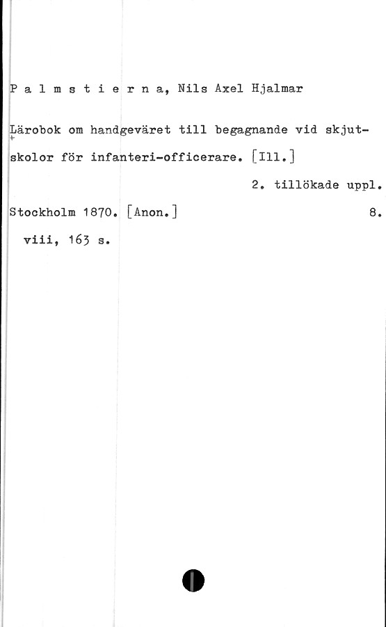  ﻿Palmstierna, Nils Axel Hjalmar
Lärobok om handgeväret till begagnande vid skjut-
skolor för infanteri-officerare, [ill.]
2, tillökade uppl
Stockholm 1870. [Anon.]	8
viii, 163 s.