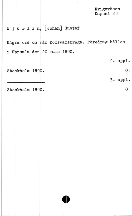  ﻿Björlin, [Johan] Gustaf
Krigsväsen
Kapsel
Några ord om vår försvarsfråga. Föredrag hållet
i Uppsala den 20 mars 1890.
2. uppl.
Stockholm 1890.	8.
________________ 3. uppl.
Stockholm 1890
8.