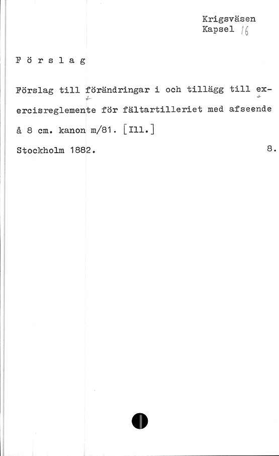  ﻿Förslag
Krigsväsen
Kapsel
Förslag till förändringar i och tillägg till ex-
h	*
ercisreglemente för fältartilleriet med afseende
å 8 cm. kanon m/81. [ill.]
Stockholm 1882.	8.