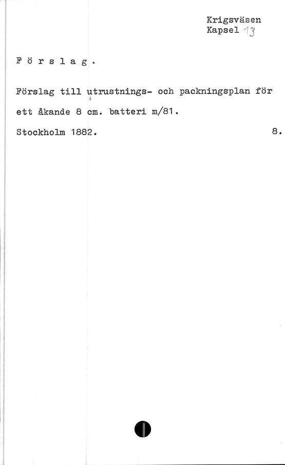  ﻿Krigsväsen
Kapsel 'JJ
Pörslag .
Förslag till utrustnings- och packningsplan för
t
ett åkande 8 cm. batteri m/81.
Stockholm 1882.	8.