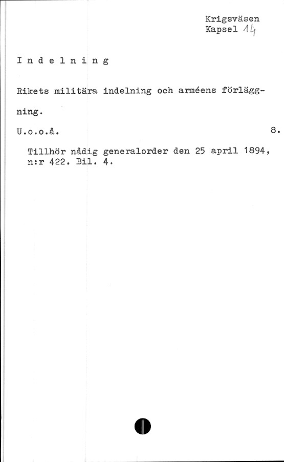  ﻿Krigsväsen
Kapsel Alf
Indelning
Rikets militära indelning och arméens förlägg-
ning.
U.o.o.å.
Tillhör nådig generalorder den 25 april 1894,
nsr 422. Bil. 4.
8.