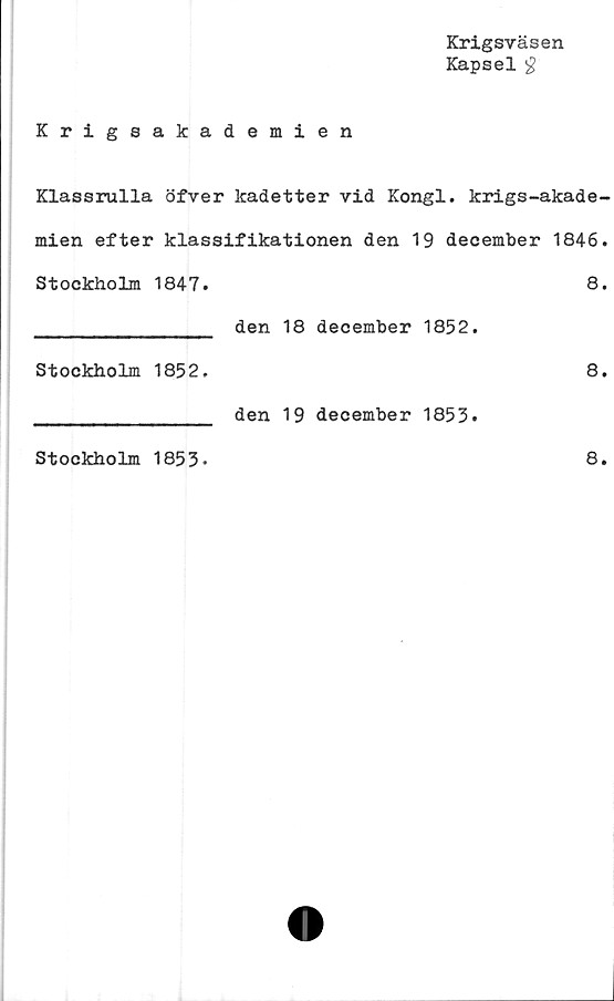  ﻿Krigsväsen
Kapsel £
Krigsakademien
Klassrulla öfver kadetter vid Kongl. krigs-akade-
mien efter klassifikationen den 19 december 1846.
Stockholm 1847.	8.
_______________ den 18 december 1852.
Stockholm 1852.	8.
_______________ den 19 december 1853.
Stockholm 1853.
8