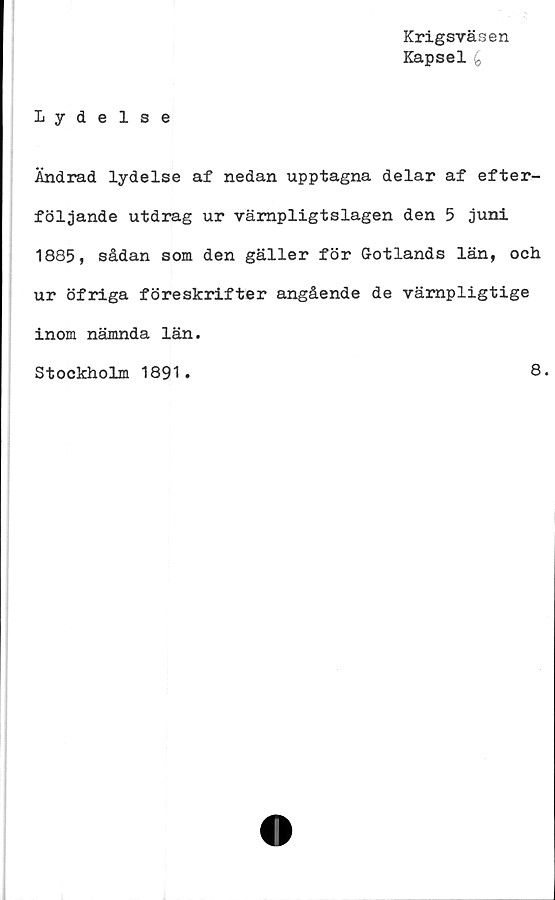  ﻿Krigsväsen
Kapsel £
Lydelse
Ändrad lydelse af nedan upptagna delar af efter-
följande utdrag ur värnpligtslagen den 5 juni
1885, sådan som den gäller för Gotlands län, och
ur öfriga föreskrifter angående de vämpligtige
inom nämnda län.
Stockholm 1891
8.