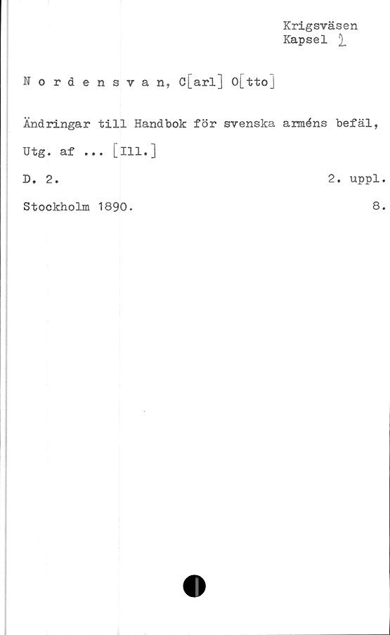  ﻿Krigsväsen
Kapsel
Nordensvan, c[arl] o[tto]
Ändringar till Handbok för svenska arméns befäl,
Utg. af ... [ill.]
D. 2.	2. uppl.
Stockholm 1890.
8.