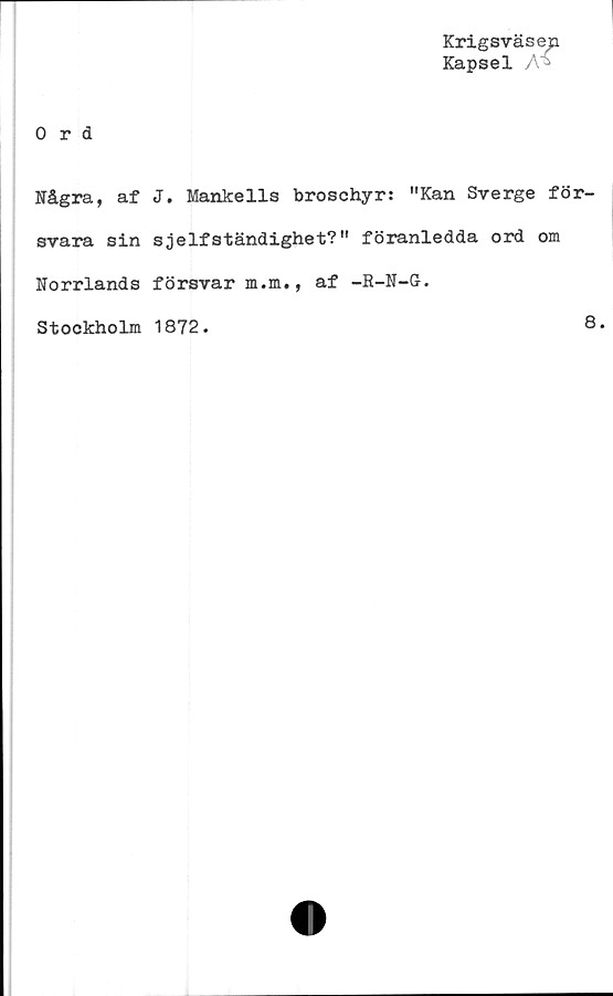  ﻿Krigsväsep
Kapsel A*
Ord
Några, af J. Mankells broschyr: "Kan Sverge för-
svara sin sjelfständighet?" föranledda ord om
Norrlands försvar m.m., af -R-N-O.
Stockholm 1872.
8.