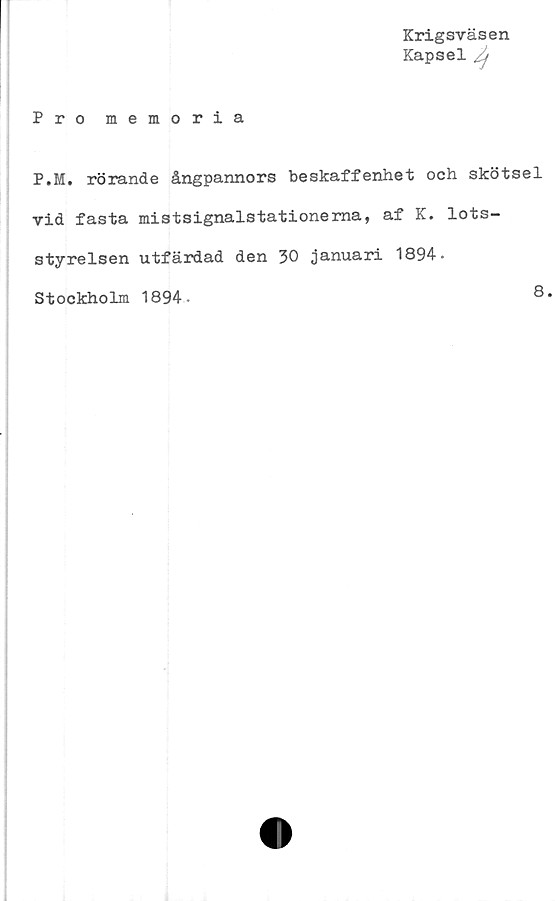  ﻿Krigsväsen
Kapsel /j
Pro memoria
P.M. rörande ångpannors beskaffenhet och skötsel
vid fasta mistsignalstationema, af K. lots-
styrelsen utfärdad den 30 januari 1894-
Stockholm 1894
8.