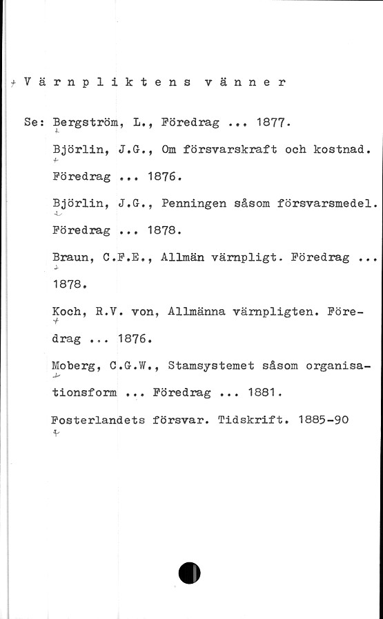  ﻿^Värnpliktens vänner
Se: Bergström, L., Föredrag ... 1877.
Björlin, J.G., Om försvarskraft och kostnad.
•b
Föredrag ... 1876.
Björlin, J.G., Penningen såsom försvarsmedel.
Föredrag ... 1878.
Braun, C.F.E., Allmän vämpligt. Föredrag ...
1878.
Koch, R.V. von, Allmänna vämpligten. Före-
drag ... 1876.
Moberg, C.G.W., Stamsystemet såsom organisa-
tionsform ... Föredrag ... 1881.
Fosterlandets försvar. Tidskrift. 1885-90