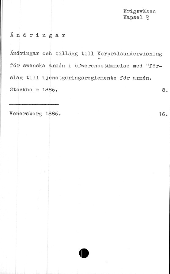  ﻿Krigsväsen
Kapsel 9
Ändringar
Ändringar och tillägg till Korpralsunderwisning
+-
för swenska armén i öfwerensstämmelse med "för-
slag till Tjenstgöringsreglemente för armén.
Stockholm 1886.	8
Venersborg 1886.
16
