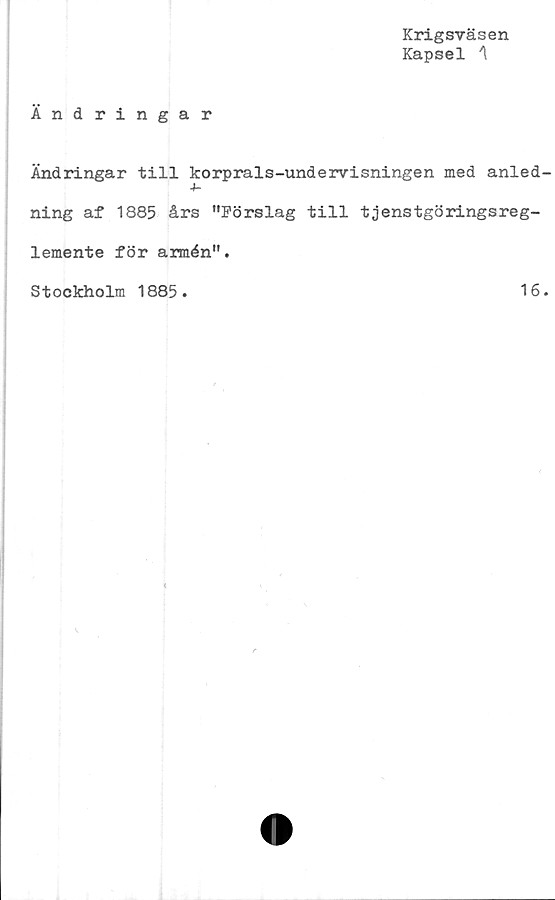  ﻿Krigsväsen
Kapsel A
Ändringar
Ändringar till korprals-undervisningen med anled
4-
ning af 1885 års "Förslag till tjenstgöringsreg-
lemente för armén".
Stockholm 1885.	16