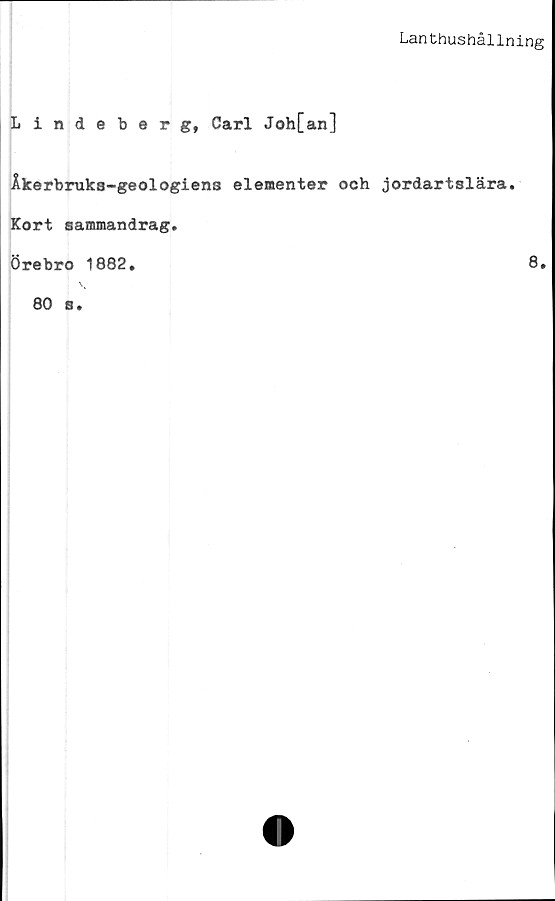  ﻿Lanthushållning
Lindeberg, Carl Joh[an]
Åkerbruks-geologiens elementer och jordartslära.
Kort sammandrag.
Örebro 1882.	8.
80 s.