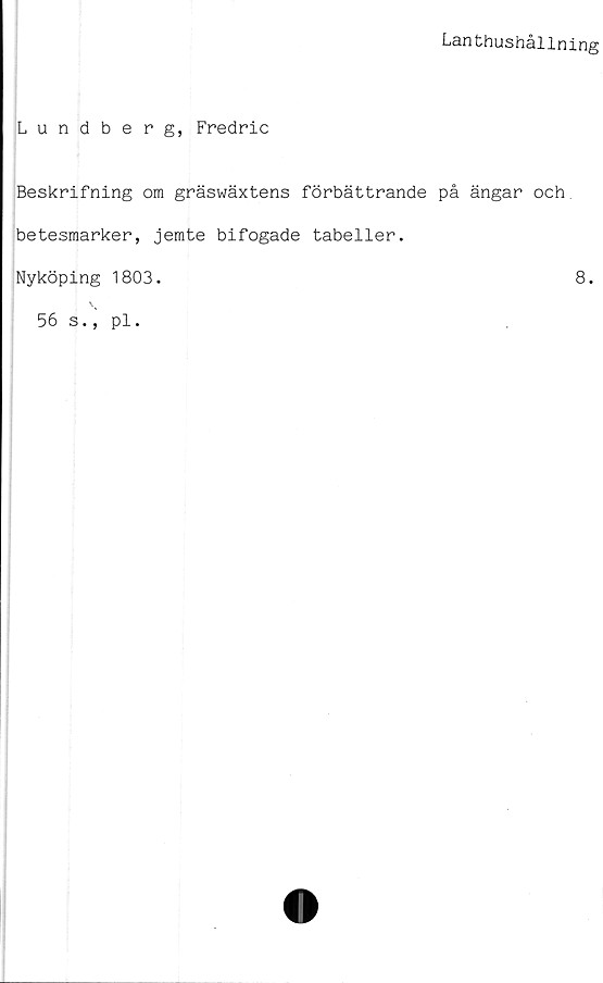  ﻿Lanthushållning
Lundberg, Fredric
Beskrifning om gräswäxtens förbättrande på ängar och
betesmarker, jemte bifogade tabeller.
Nyköping 1803.	8.
56 s., pl.