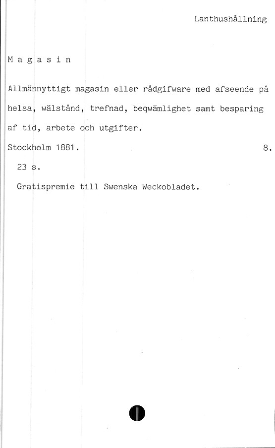  ﻿Lanthushållning
Magasin
Allmännyttigt magasin eller rådgifware med afseende på
helsa, wälstånd, trefnad, beqwämlighet samt besparing
af tid, arbete och utgifter.
Stockholm 1881.	8.
23 s.
Gratispremie till Swenska Weckobladet.