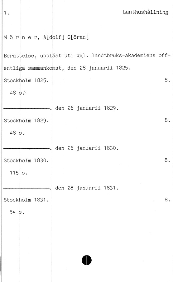  ﻿Lanthushållning
1 .
Mörner, A[dolf] G[öran]
Berättelse, uppläst uti kgl. landtbruks-akademiens off-
entliga sammankomst, den 28 januarii 1825.
Stockholm 1825.	8
48 s
----------------. den 26 januarii 1829.
Stockholm 1829. 48 s.	8
	. den 26	januarii 1830.
Stockholm 1830. 115 s.	8
	. den 28	januarii 1831.
Stockholm 1831.	8
54 s.