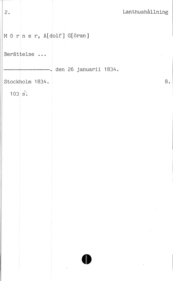  ﻿2.
Lanthushållning
Mörner, A[dolf] G[öran]
Berättelse ...
•	den 26 januarii 1834.
Stockholm 1834. 103 s.	8