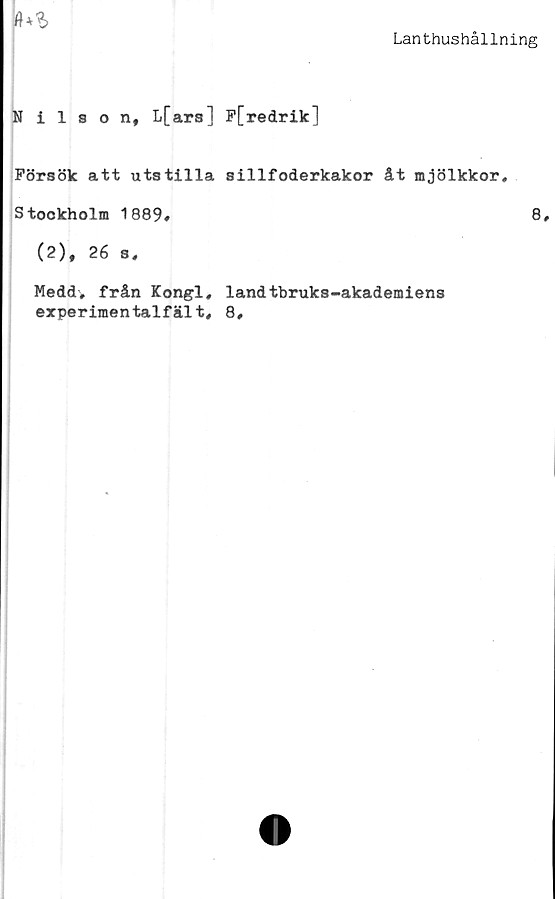  ﻿Lanthushållning

Nilson, L[ars] P[redrik]
Försök att utstilla sillfoderkakor åt mjölkkor,
Stockholm 1889#	8#
(2), 26 s#
Meddv från Kongl, landtbruks-akademiens
experimentalfält, 8#