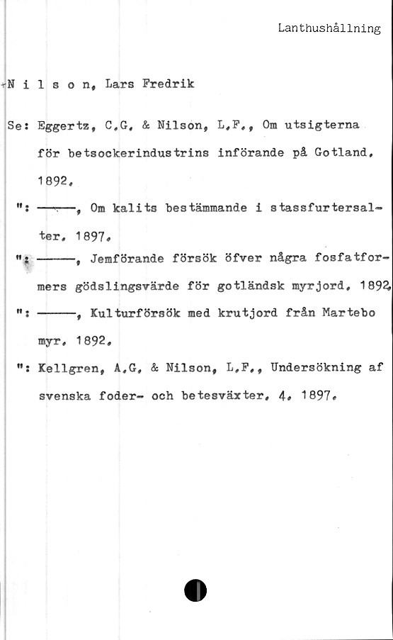  ﻿Lanthushållning
Nilson, Lars Fredrik
Ses Eggertz, C,G, & Nilson, L,F,, Om utsigterna
för betsockerindustrins införande på Gotland,
1892,
”: —-—, Om kalits bestämmande i stassfurtersal-
ter, 1897*
«. -----# Jemförande försök öfver några fosfatfor-
mers gödslingsvärde för gotländsk myrjord, 1 89£
h. -----f Kulturförsök med krutjord från Martebo
myr, 1892,
Kellgren, A,G, & Nilson, L,F,, Undersökning af
svenska foder- och betesväxter, 4# 1897*