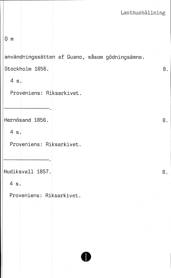  ﻿Lanthushållning
användningssätten af Guano, såsom gödningsämne.
Stockholm 1856.	8.
4 s.
Proveniens: Riksarkivet.
Hernösand 1856.	8.
4 s.
Proveniens: Riksarkivet.
Hudiksvall 1857.	8.
4 s.
Proveniens: Riksarkivet.